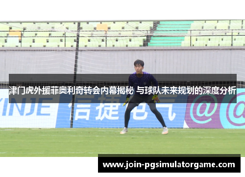 津门虎外援菲奥利奇转会内幕揭秘 与球队未来规划的深度分析